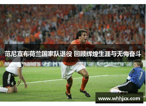 范尼宣布荷兰国家队退役 回顾辉煌生涯与无悔奋斗
