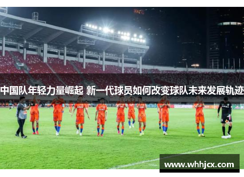 中国队年轻力量崛起 新一代球员如何改变球队未来发展轨迹