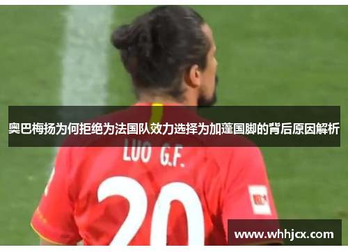 奥巴梅扬为何拒绝为法国队效力选择为加蓬国脚的背后原因解析 奥巴梅扬为何拒绝为法国队效力选择为加蓬国脚的背后原因解析