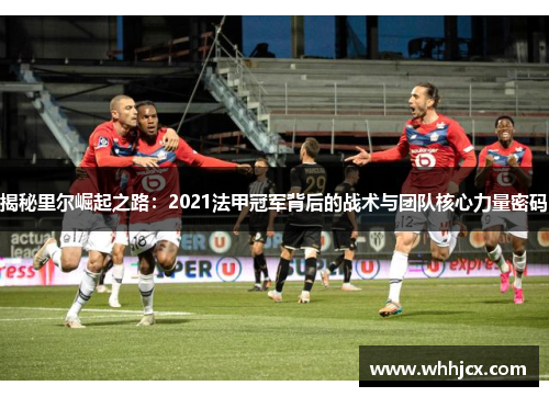 揭秘里尔崛起之路：2021法甲冠军背后的战术与团队核心力量密码